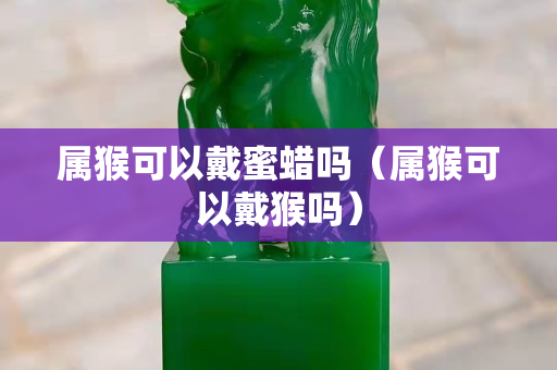 属猴可以戴蜜蜡吗（属猴可以戴猴吗）