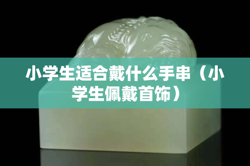 小学生适合戴什么手串（小学生佩戴首饰）
