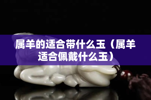 属羊的适合带什么玉（属羊适合佩戴什么玉）