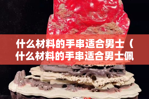什么材料的手串适合男士（什么材料的手串适合男士佩戴）
