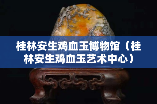 桂林安生鸡血玉博物馆（桂林安生鸡血玉艺术中心）
