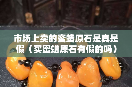 市场上卖的蜜蜡原石是真是假（买蜜蜡原石有假的吗）