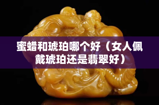 蜜蜡和琥珀哪个好（女人佩戴琥珀还是翡翠好）