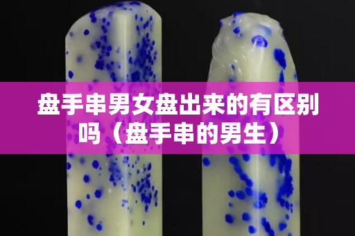 盘手串男女盘出来的有区别吗（盘手串的男生）