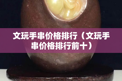文玩手串价格排行（文玩手串价格排行前十）