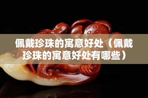 佩戴珍珠的寓意好处（佩戴珍珠的寓意好处有哪些）