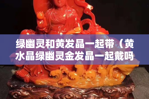 绿幽灵和黄发晶一起带（黄水晶绿幽灵金发晶一起戴吗）