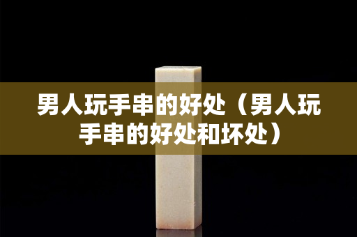 男人玩手串的好处（男人玩手串的好处和坏处）