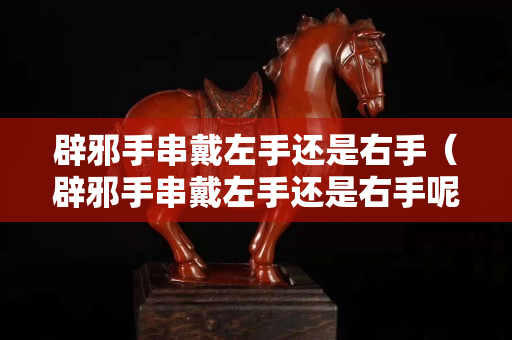 辟邪手串戴左手还是右手（辟邪手串戴左手还是右手呢）