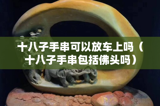 十八子手串可以放车上吗（十八子手串包括佛头吗）