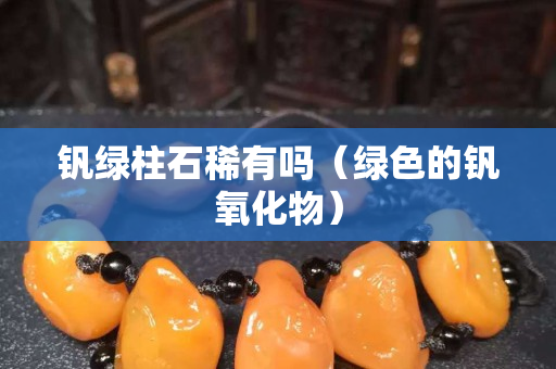 钒绿柱石稀有吗（绿色的钒氧化物）