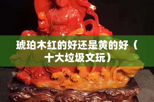 琥珀木红的好还是黄的好（十大垃圾文玩）