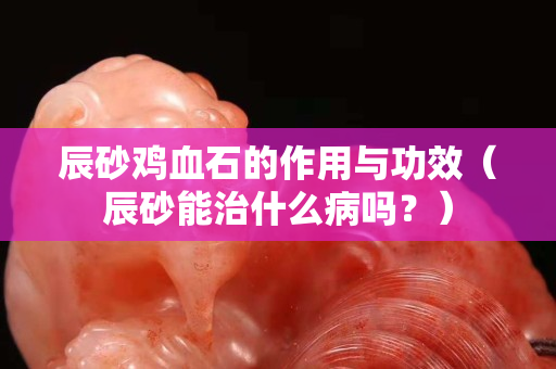 辰砂鸡血石的作用与功效（辰砂能治什么病吗？）