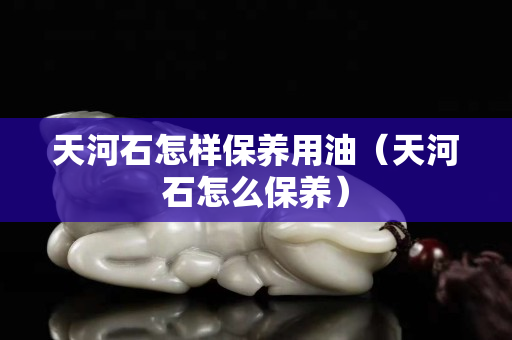 天河石怎样保养用油（天河石怎么保养）