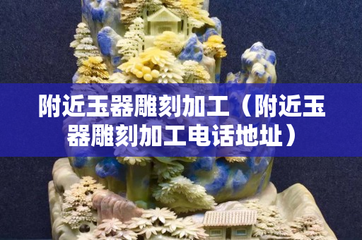 附近玉器雕刻加工（附近玉器雕刻加工电话地址）
