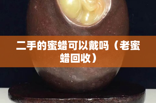 二手的蜜蜡可以戴吗（老蜜蜡回收）
