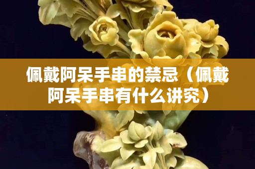 佩戴阿呆手串的禁忌（佩戴阿呆手串有什么讲究）
