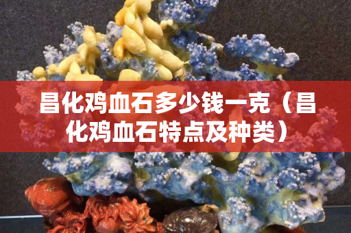 昌化鸡血石多少钱一克（昌化鸡血石特点及种类）
