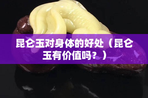 昆仑玉对身体的好处（昆仑玉有价值吗？）