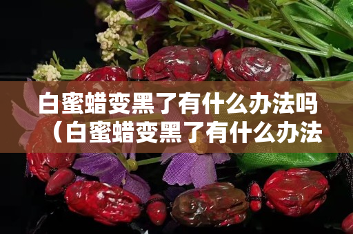 白蜜蜡变黑了有什么办法吗（白蜜蜡变黑了有什么办法吗图片）