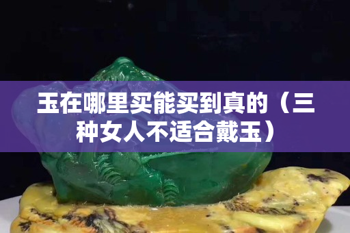 玉在哪里买能买到真的（三种女人不适合戴玉）