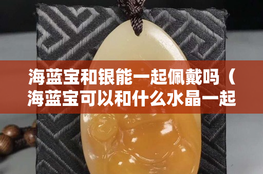 海蓝宝和银能一起佩戴吗（海蓝宝可以和什么水晶一起戴）
