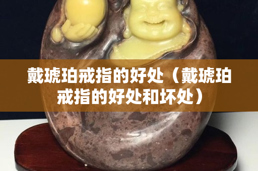 戴琥珀戒指的好处（戴琥珀戒指的好处和坏处）