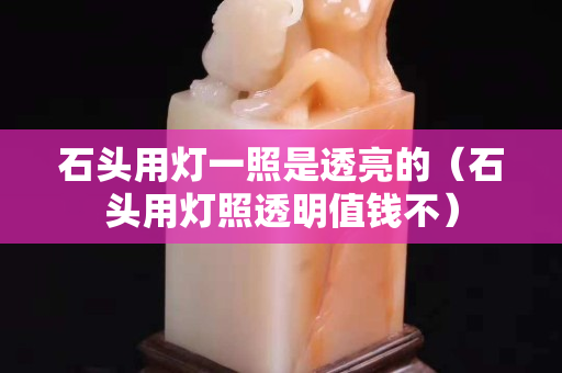 石头用灯一照是透亮的（石头用灯照透明值钱不）