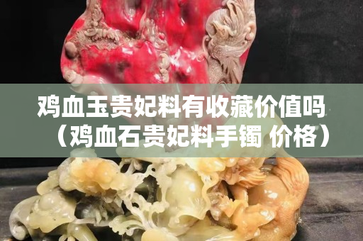 鸡血玉贵妃料有收藏价值吗（鸡血石贵妃料手镯 价格）
