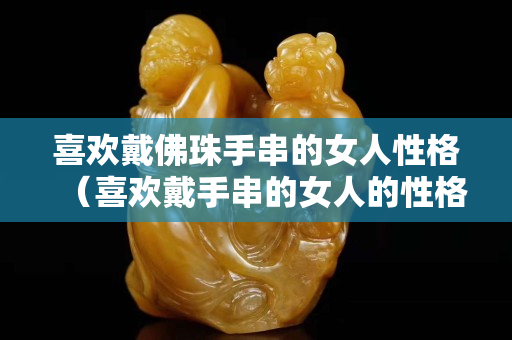 喜欢戴佛珠手串的女人性格（喜欢戴手串的女人的性格）