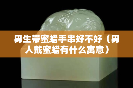 男生带蜜蜡手串好不好（男人戴蜜蜡有什么寓意）