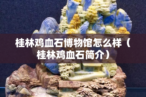 桂林鸡血石博物馆怎么样（桂林鸡血石简介）
