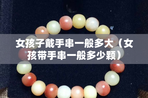 女孩子戴手串一般多大（女孩带手串一般多少颗）