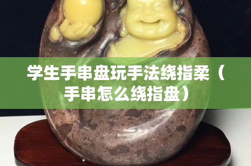 学生手串盘玩手法绕指柔（手串怎么绕指盘）