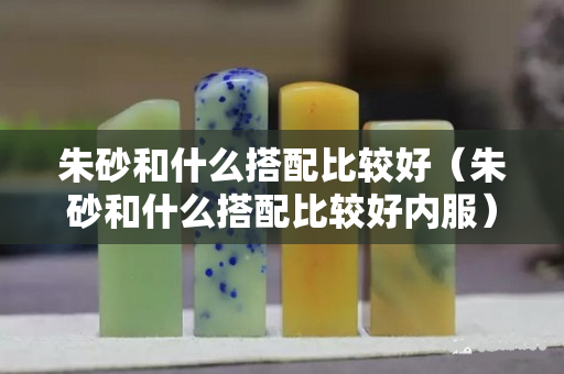 朱砂和什么搭配比较好（朱砂和什么搭配比较好内服）