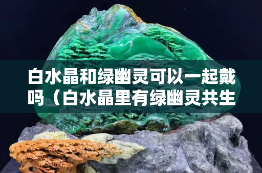白水晶和绿幽灵可以一起戴吗（白水晶里有绿幽灵共生）