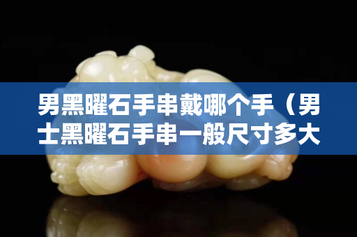 男黑曜石手串戴哪个手（男士黑曜石手串一般尺寸多大）
