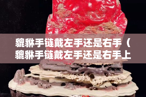 貔貅手链戴左手还是右手（貔貅手链戴左手还是右手上好）