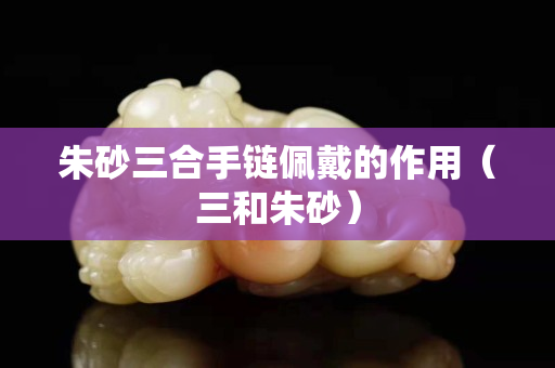 朱砂三合手链佩戴的作用（三和朱砂）