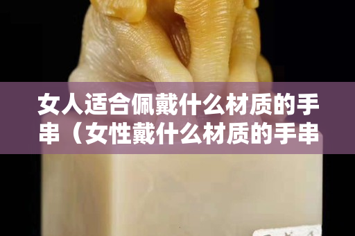 女人适合佩戴什么材质的手串（女性戴什么材质的手串好）