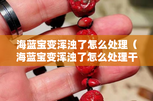 海蓝宝变浑浊了怎么处理（海蓝宝变浑浊了怎么处理干净）