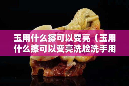 玉用什么擦可以变亮（玉用什么擦可以变亮洗脸洗手用不用拿掉玉镯子）