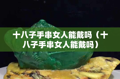 十八子手串女人能戴吗（十八子手串女人能戴吗）
