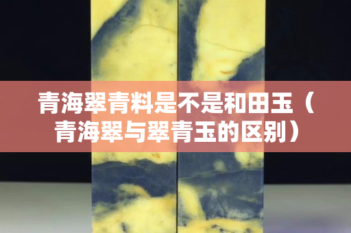 青海翠青料是不是和田玉（青海翠与翠青玉的区别）
