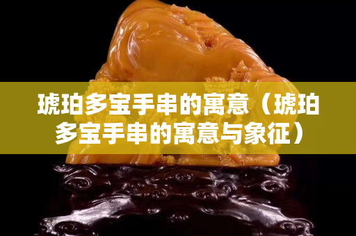 琥珀多宝手串的寓意（琥珀多宝手串的寓意与象征）