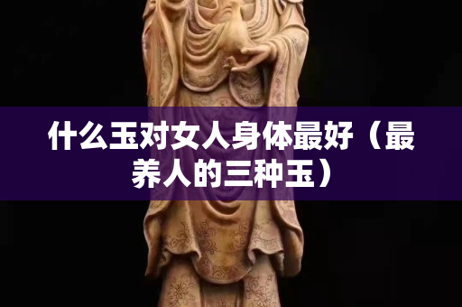 什么玉对女人身体最好（最养人的三种玉）