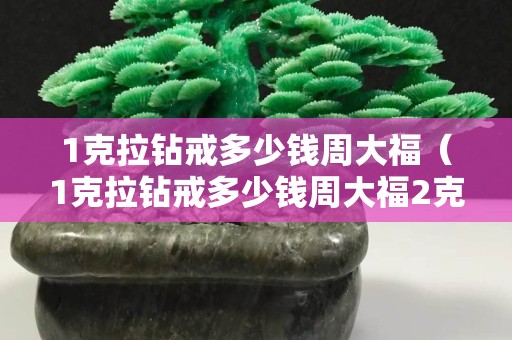1克拉钻戒多少钱周大福（1克拉钻戒多少钱周大福2克拉）