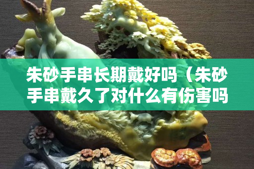 朱砂手串长期戴好吗（朱砂手串戴久了对什么有伤害吗）