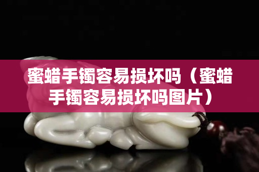 蜜蜡手镯容易损坏吗（蜜蜡手镯容易损坏吗图片）