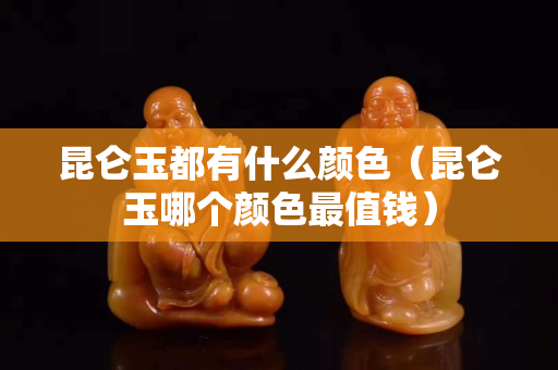 昆仑玉都有什么颜色（昆仑玉哪个颜色最值钱）
